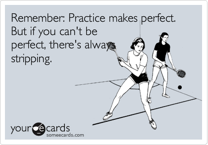 Remember: Practice makes perfect. But if you can't be
perfect, there's always
stripping.