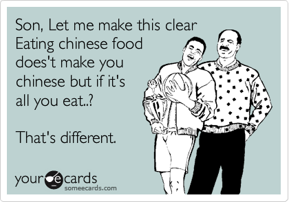 Son, Let me make this clear
Eating chinese food
does't make you
chinese but if it's
all you eat..?
 
That's different. 