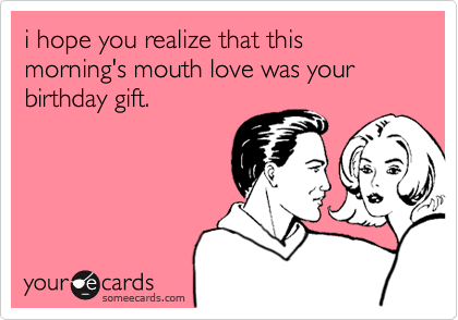 i hope you realize that this morning's mouth love was your birthday gift.