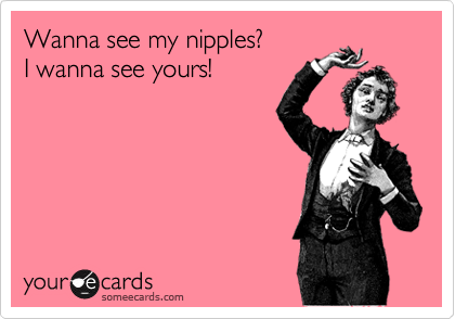 Wanna see my nipples?
I wanna see yours!