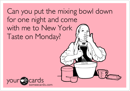 Can you put the mixing bowl down for one night and come
with me to New York
Taste on Monday?