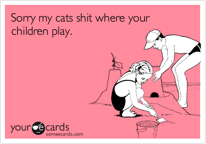 Sorry my cats shit where your children play.