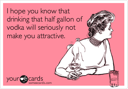 I hope you know that
drinking that half gallon of
vodka will seriously not
make you attractive.