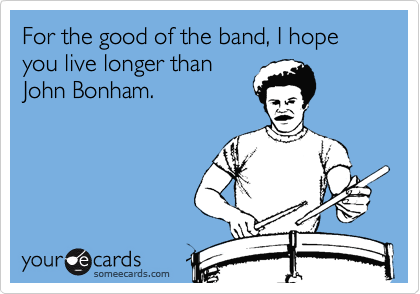 For the good of the band, I hope you live longer than
John Bonham.