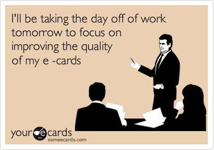 I'll be taking the day off of work tomorrow to focus on
improving the quality
of my e -cards