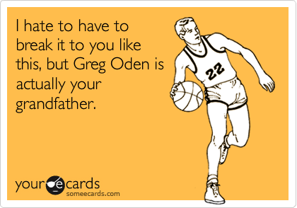 I hate to have to
break it to you like
this, but Greg Oden is
actually your
grandfather.