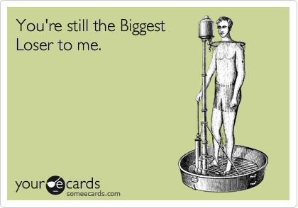 You're still the Biggest
Loser to me.