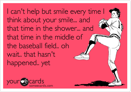 I can't help but smile every time I
think about your smile... and
that time in the shower... and
that time in the middle of
the baseball field.. oh
wait.. that hasn't
happened.. yet 