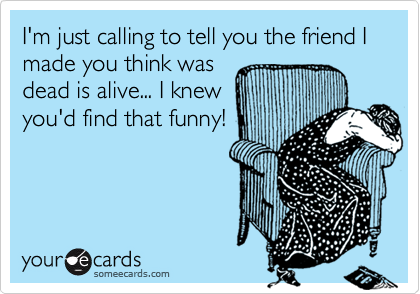 I'm just calling to tell you the friend I made you think was
dead is alive... I knew
you'd find that funny!