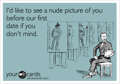 I'd like to see a nude picture of you before our first
date if you
don't mind.