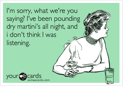 I'm sorry, what we're you
saying? I've been pounding
dry martini's all night, and
i don't think I was
listening.
