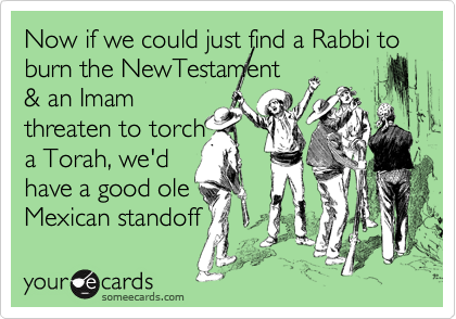 Now if we could just find a Rabbi to burn the NewTestament 
& an Imam
threaten to torch 
a Torah, we'd 
have a good ole
Mexican standoff