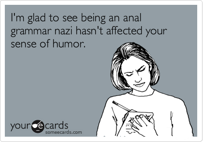 I'm glad to see being an anal grammar nazi hasn't affected your sense of humor.  