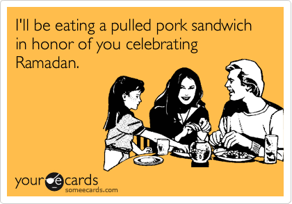 I'll be eating a pulled pork sandwich in honor of you celebrating Ramadan. 