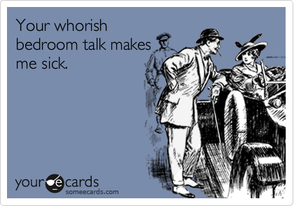Your whorishbedroom talk makesme sick.