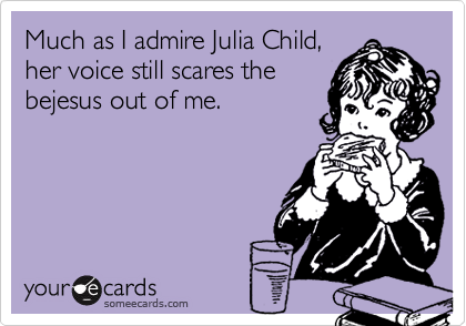 Much as I admire Julia Child,
her voice still scares the
bejesus out of me.