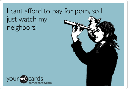 I cant afford to pay for porn, so I just watch my
neighbors!