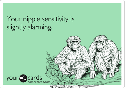 
Your nipple sensitivity is
slightly alarming.
