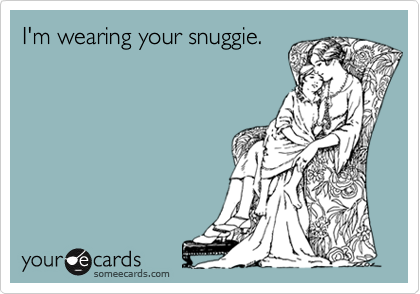 I'm wearing your snuggie.
