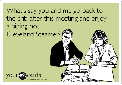 What's say you and me go back to the crib after this meeting and enjoy a piping hot
Cleveland Steamer?