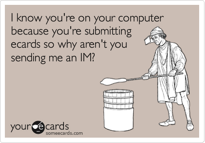 I know you're on your computer because you're submittingecards so why aren't yousending me an IM?