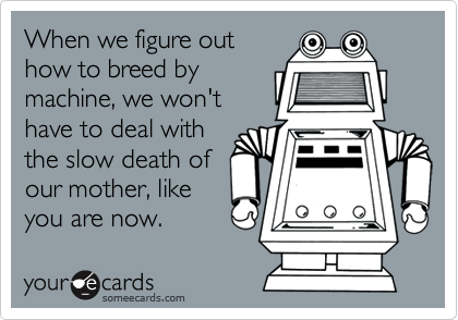When we figure outhow to breed bymachine, we won'thave to deal withthe slow death ofour mother, likeyou are now.
