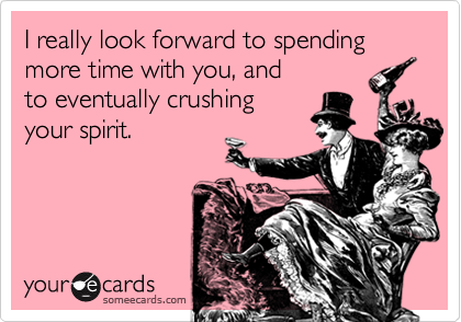 I really look forward to spending more time with you, and
to eventually crushing
your spirit.