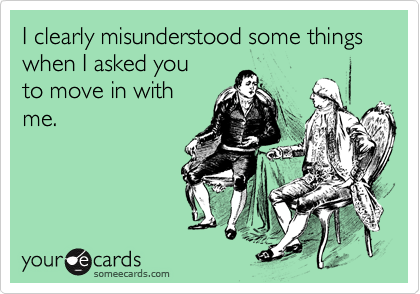 I clearly misunderstood some things when I asked you 
to move in with
me.