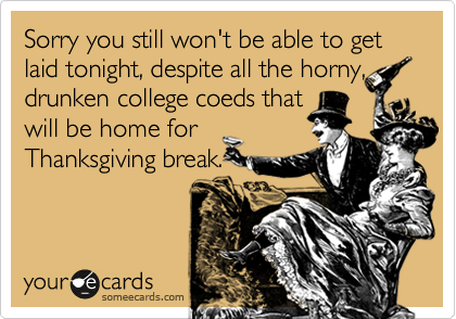 Sorry you still won't be able to get laid tonight, despite all the horny, drunken college coeds thatwill be home forThanksgiving break.