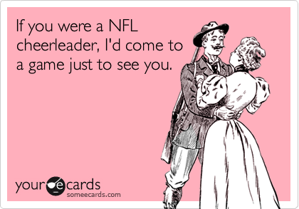 If you were a NFL
cheerleader, I'd come to
a game just to see you.