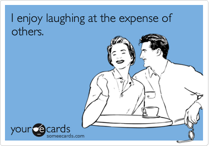 I enjoy laughing at the expense of others.