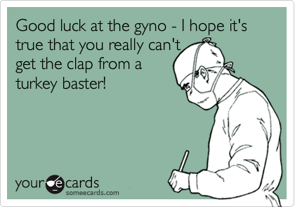 Good luck at the gyno - I hope it's true that you really can't
get the clap from a
turkey baster!