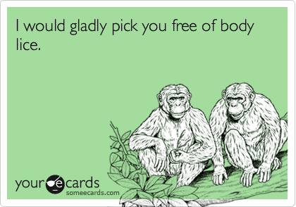 I would gladly pick you free of body lice.