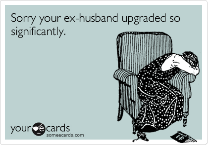 Sorry your ex-husband upgraded so significantly.