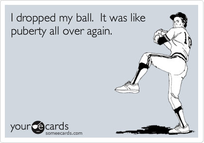 I dropped my ball.  It was like
puberty all over again.