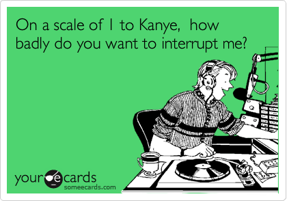 On a scale of 1 to Kanye,  how badly do you want to interrupt me?