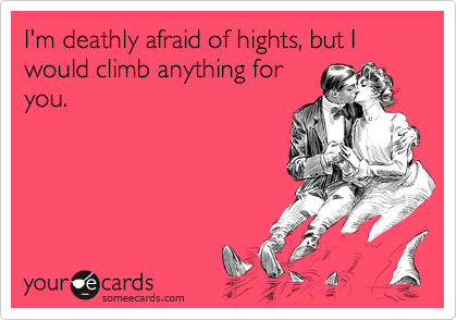 I'm deathly afraid of hights, but I would climb anything for
you.