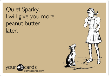 Quiet Sparky,I will give you more peanut butter later.
