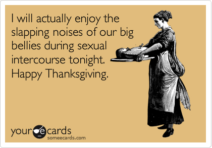 I will actually enjoy the
slapping noises of our big
bellies during sexual
intercourse tonight.
Happy Thanksgiving. 