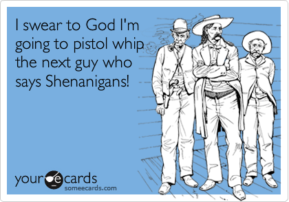 I swear to God I'm
going to pistol whip
the next guy who
says Shenanigans!