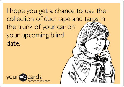 I hope you get a chance to use the collection of duct tape and tarps in
the trunk of your car on
your upcoming blind
date.