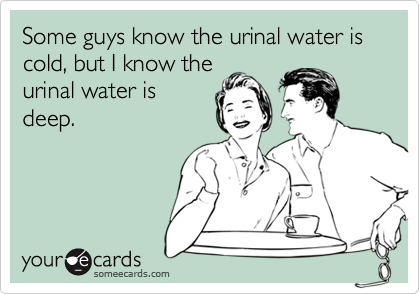 Some guys know the urinal water is cold, but I know the
urinal water is
deep.