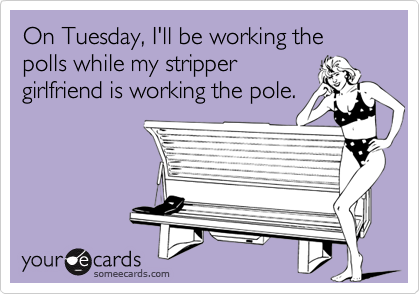 On Tuesday, I'll be working the polls while my stripper
girlfriend is working the pole.
