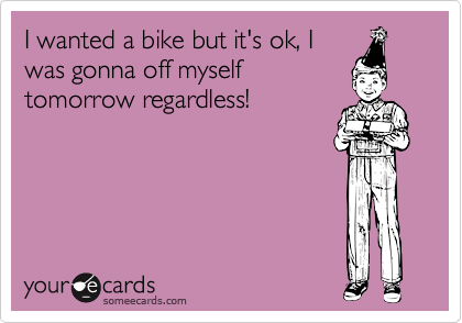 I wanted a bike but it's ok, I
was gonna off myself
tomorrow regardless!