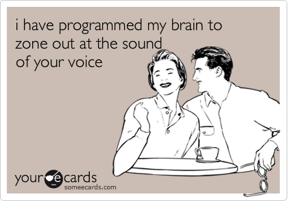 i have programmed my brain to zone out at the sound 
of your voice