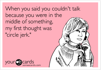 When you said you couldn't talk because you were in themiddle of something,my first thought was"circle jerk."