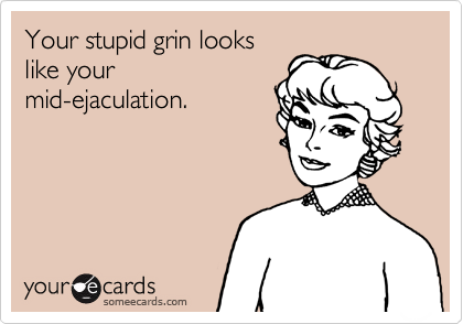 Your stupid grin looks
like your
mid-ejaculation.