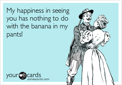 My happiness in seeing
you has nothing to do
with the banana in my
pants!