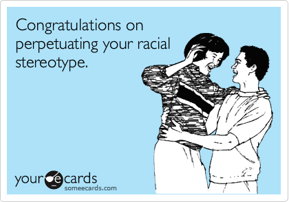 Congratulations on
perpetuating your racial
stereotype.