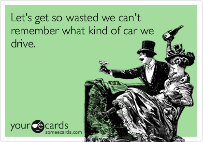 Let's get so wasted we can't remember what kind of car we
drive.